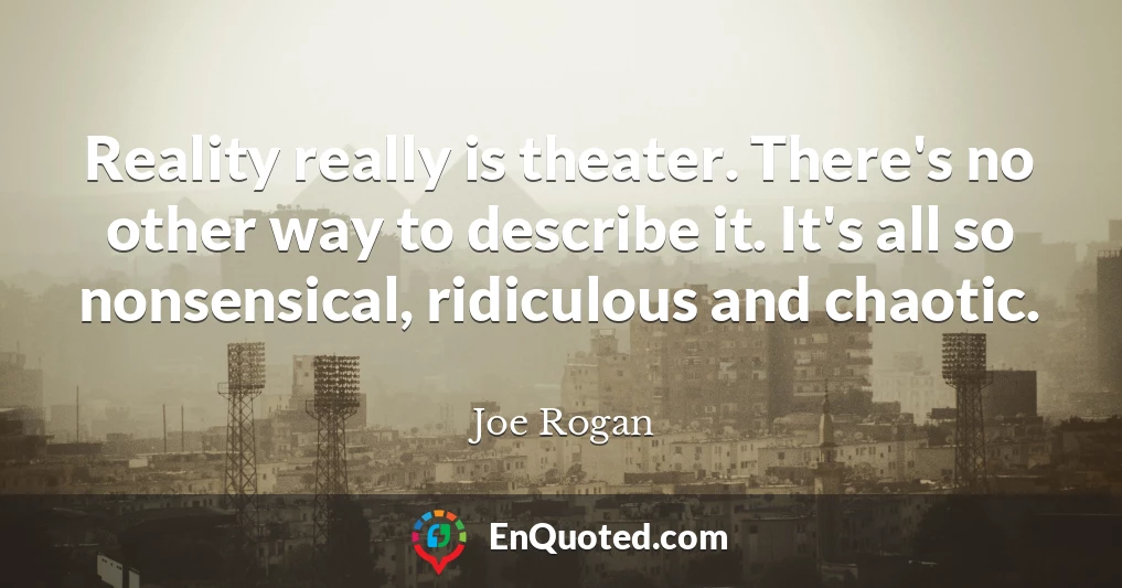 Reality really is theater. There's no other way to describe it. It's all so nonsensical, ridiculous and chaotic.