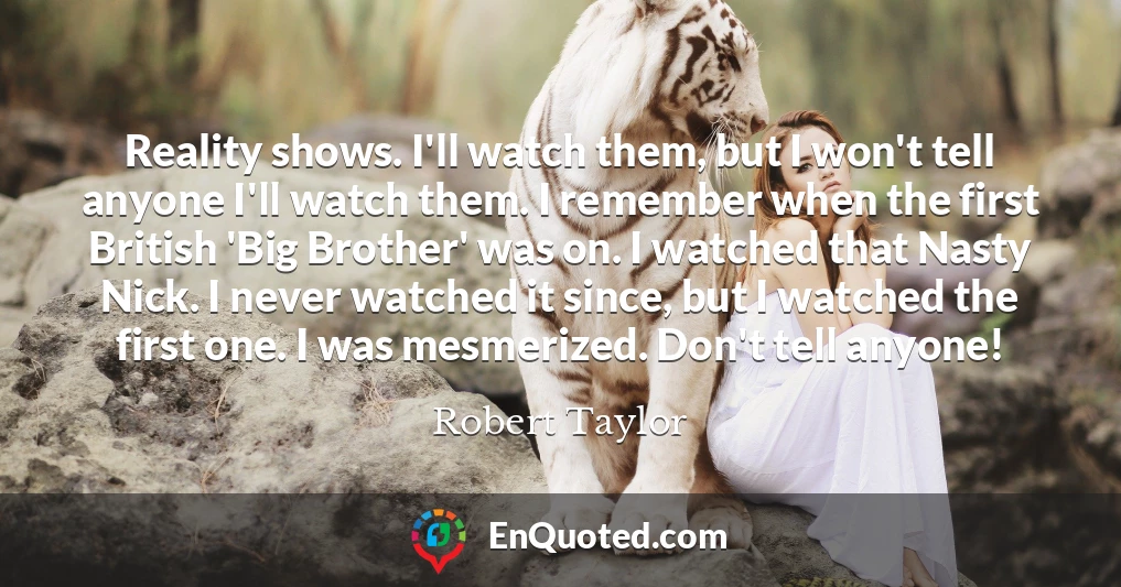 Reality shows. I'll watch them, but I won't tell anyone I'll watch them. I remember when the first British 'Big Brother' was on. I watched that Nasty Nick. I never watched it since, but I watched the first one. I was mesmerized. Don't tell anyone!