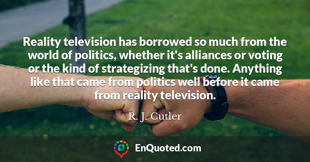 Reality television has borrowed so much from the world of politics, whether it's alliances or voting or the kind of strategizing that's done. Anything like that came from politics well before it came from reality television.