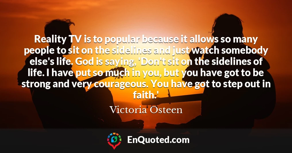 Reality TV is to popular because it allows so many people to sit on the sidelines and just watch somebody else's life. God is saying, 'Don't sit on the sidelines of life. I have put so much in you, but you have got to be strong and very courageous. You have got to step out in faith.'