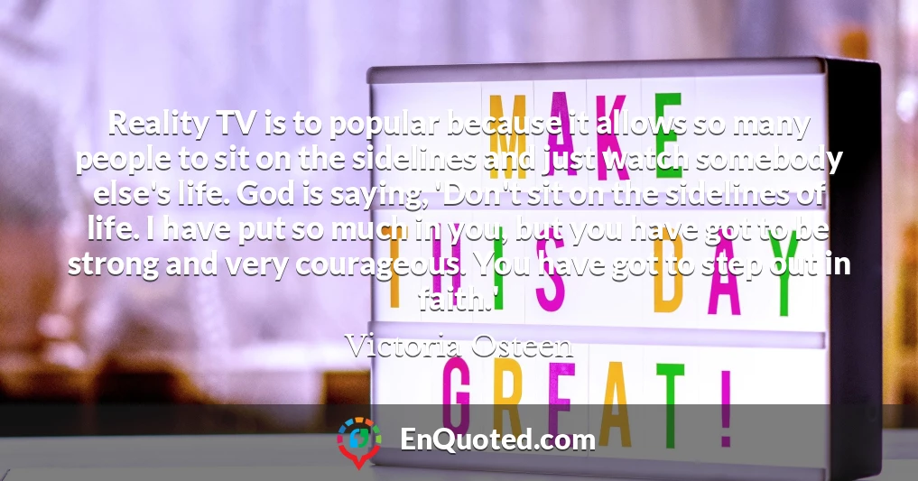 Reality TV is to popular because it allows so many people to sit on the sidelines and just watch somebody else's life. God is saying, 'Don't sit on the sidelines of life. I have put so much in you, but you have got to be strong and very courageous. You have got to step out in faith.'