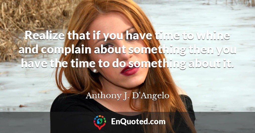 Realize that if you have time to whine and complain about something then you have the time to do something about it.