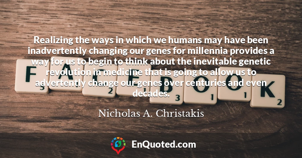 Realizing the ways in which we humans may have been inadvertently changing our genes for millennia provides a way for us to begin to think about the inevitable genetic revolution in medicine that is going to allow us to advertently change our genes over centuries and even decades.