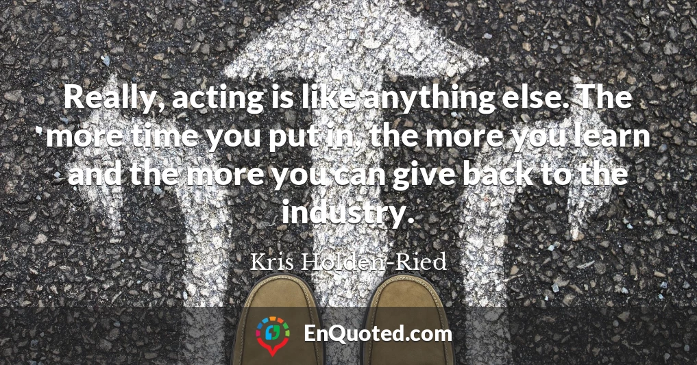Really, acting is like anything else. The more time you put in, the more you learn and the more you can give back to the industry.