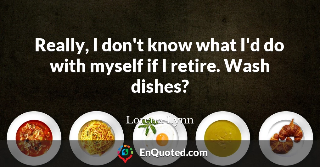 Really, I don't know what I'd do with myself if I retire. Wash dishes?