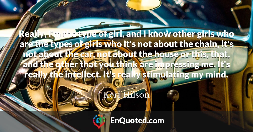 Really, I'm the type of girl, and I know other girls who are the types of girls who it's not about the chain, it's not about the car, not about the house or this, that, and the other that you think are impressing me. It's really the intellect. It's really stimulating my mind.