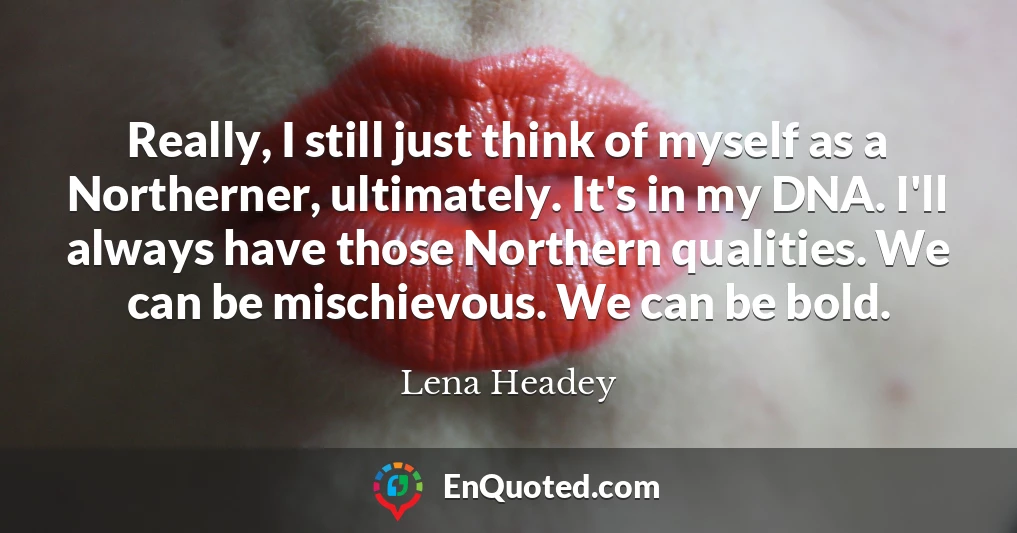 Really, I still just think of myself as a Northerner, ultimately. It's in my DNA. I'll always have those Northern qualities. We can be mischievous. We can be bold.