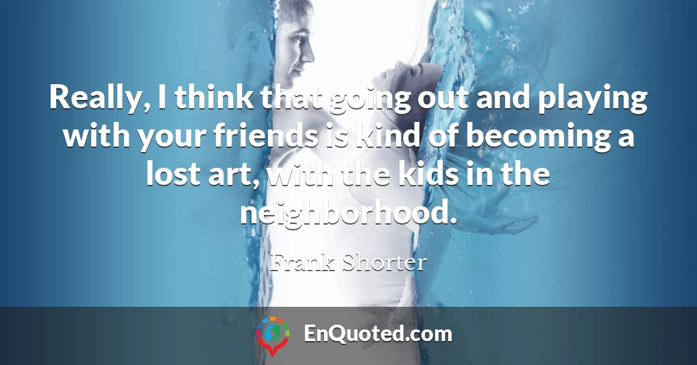 Really, I think that going out and playing with your friends is kind of becoming a lost art, with the kids in the neighborhood.