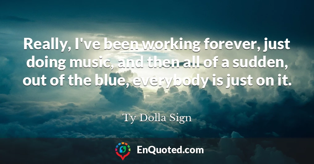 Really, I've been working forever, just doing music, and then all of a sudden, out of the blue, everybody is just on it.