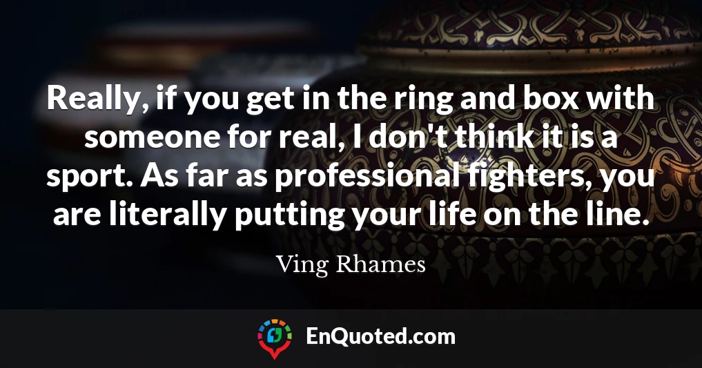 Really, if you get in the ring and box with someone for real, I don't think it is a sport. As far as professional fighters, you are literally putting your life on the line.