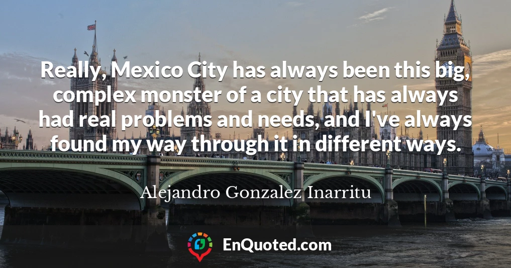 Really, Mexico City has always been this big, complex monster of a city that has always had real problems and needs, and I've always found my way through it in different ways.