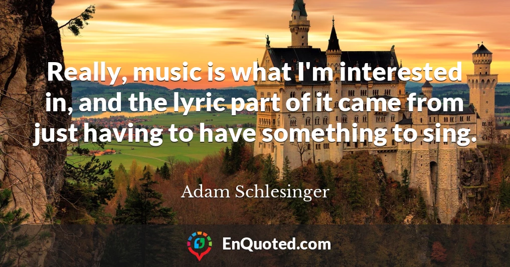 Really, music is what I'm interested in, and the lyric part of it came from just having to have something to sing.