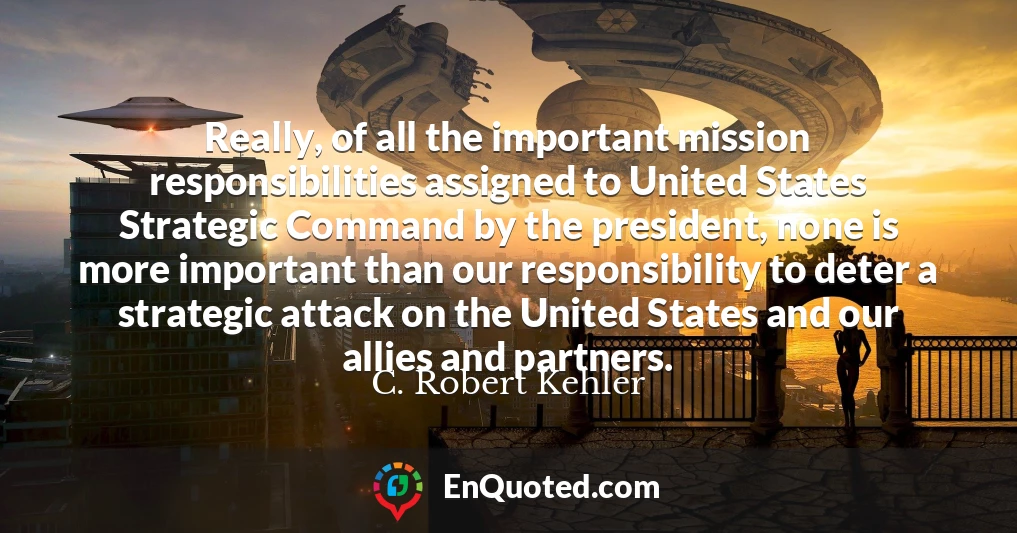 Really, of all the important mission responsibilities assigned to United States Strategic Command by the president, none is more important than our responsibility to deter a strategic attack on the United States and our allies and partners.