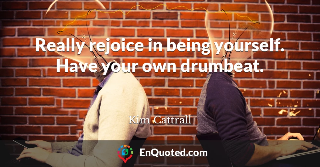 Really rejoice in being yourself. Have your own drumbeat.
