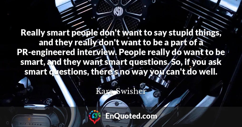 Really smart people don't want to say stupid things, and they really don't want to be a part of a PR-engineered interview. People really do want to be smart, and they want smart questions. So, if you ask smart questions, there's no way you can't do well.