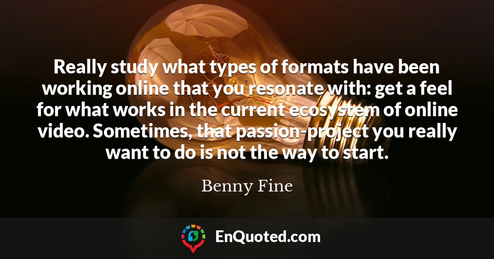 Really study what types of formats have been working online that you resonate with: get a feel for what works in the current ecosystem of online video. Sometimes, that passion-project you really want to do is not the way to start.