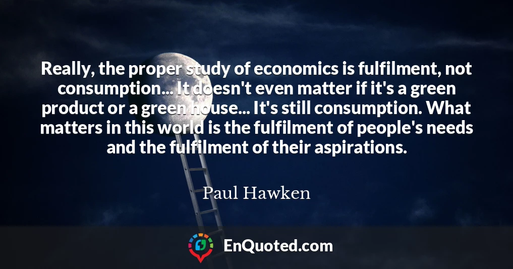 Really, the proper study of economics is fulfilment, not consumption... It doesn't even matter if it's a green product or a green house... It's still consumption. What matters in this world is the fulfilment of people's needs and the fulfilment of their aspirations.