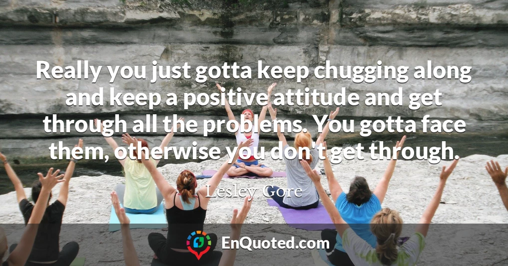 Really you just gotta keep chugging along and keep a positive attitude and get through all the problems. You gotta face them, otherwise you don't get through.