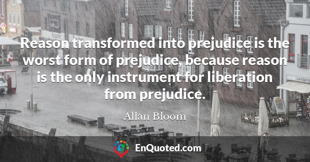 Reason transformed into prejudice is the worst form of prejudice, because reason is the only instrument for liberation from prejudice.