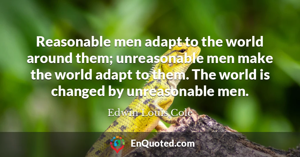 Reasonable men adapt to the world around them; unreasonable men make the world adapt to them. The world is changed by unreasonable men.