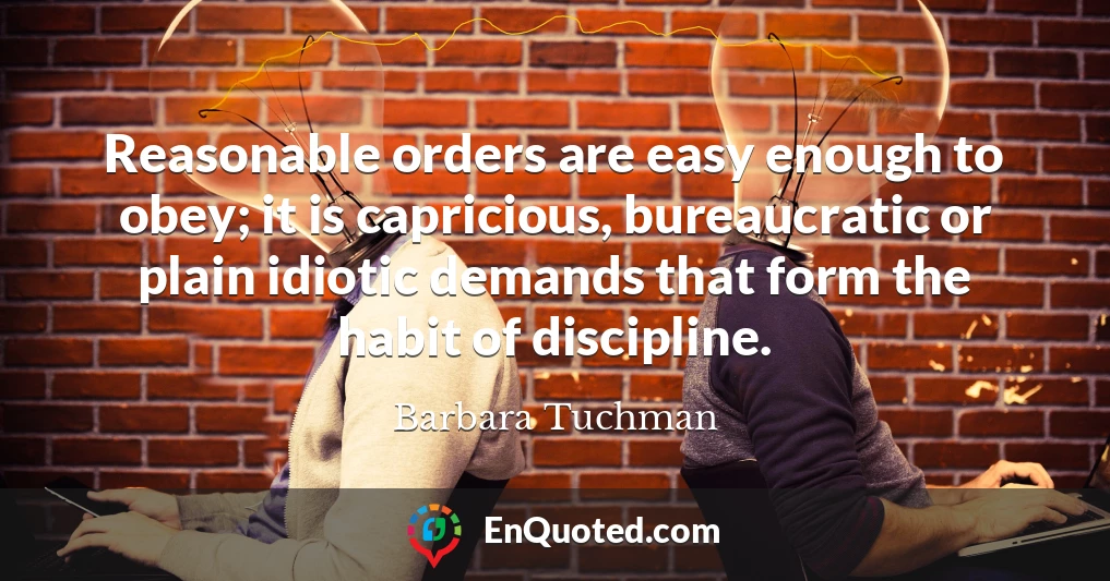Reasonable orders are easy enough to obey; it is capricious, bureaucratic or plain idiotic demands that form the habit of discipline.