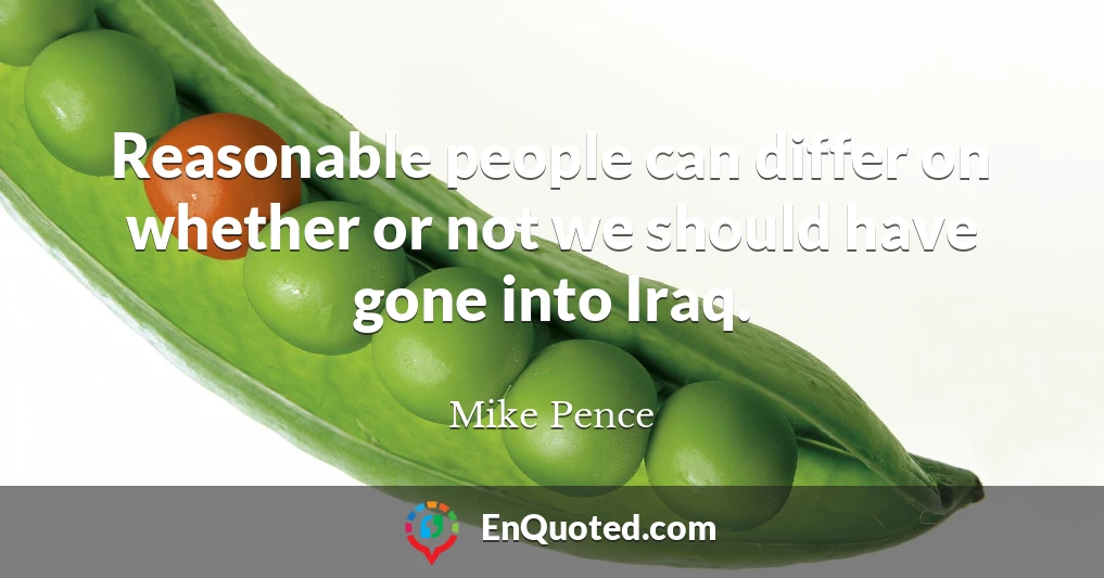 Reasonable people can differ on whether or not we should have gone into Iraq.