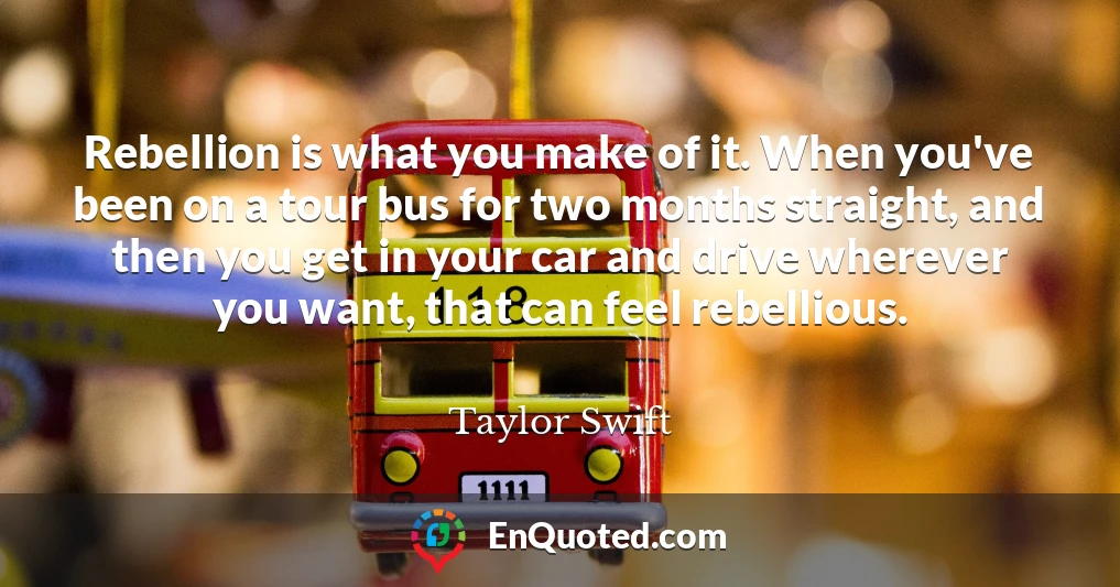 Rebellion is what you make of it. When you've been on a tour bus for two months straight, and then you get in your car and drive wherever you want, that can feel rebellious.