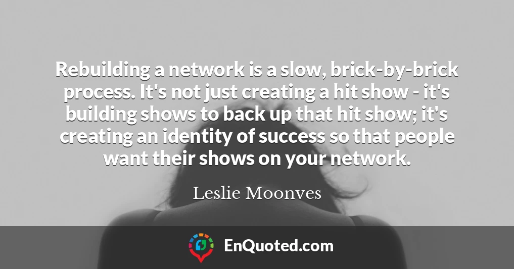 Rebuilding a network is a slow, brick-by-brick process. It's not just creating a hit show - it's building shows to back up that hit show; it's creating an identity of success so that people want their shows on your network.