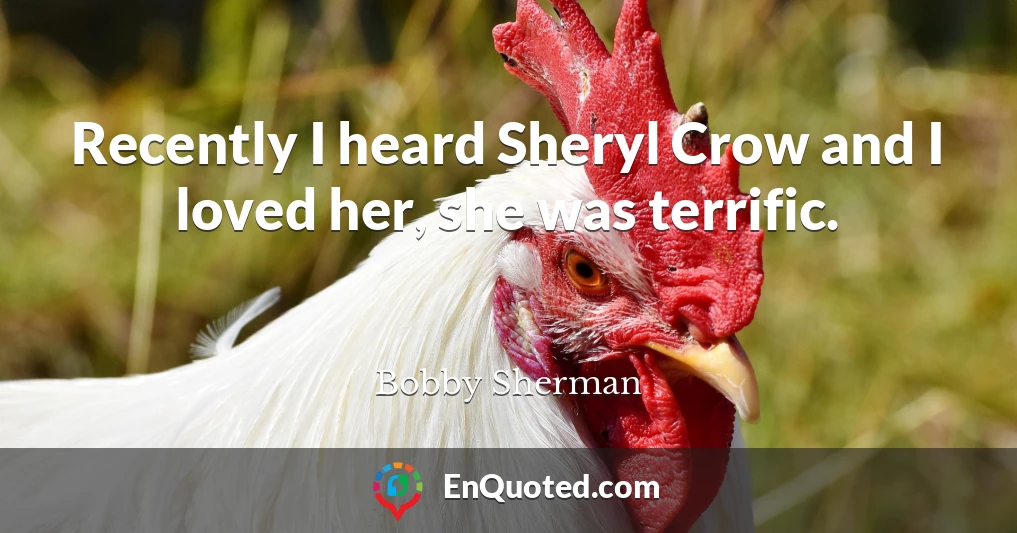 Recently I heard Sheryl Crow and I loved her, she was terrific.