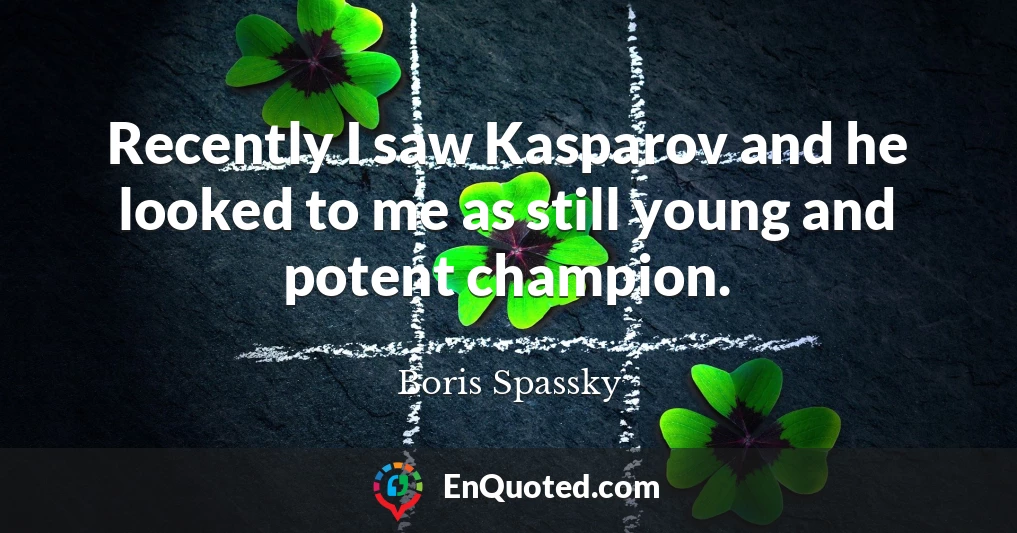 Recently I saw Kasparov and he looked to me as still young and potent champion.