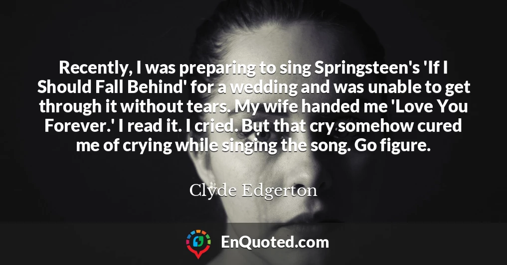 Recently, I was preparing to sing Springsteen's 'If I Should Fall Behind' for a wedding and was unable to get through it without tears. My wife handed me 'Love You Forever.' I read it. I cried. But that cry somehow cured me of crying while singing the song. Go figure.