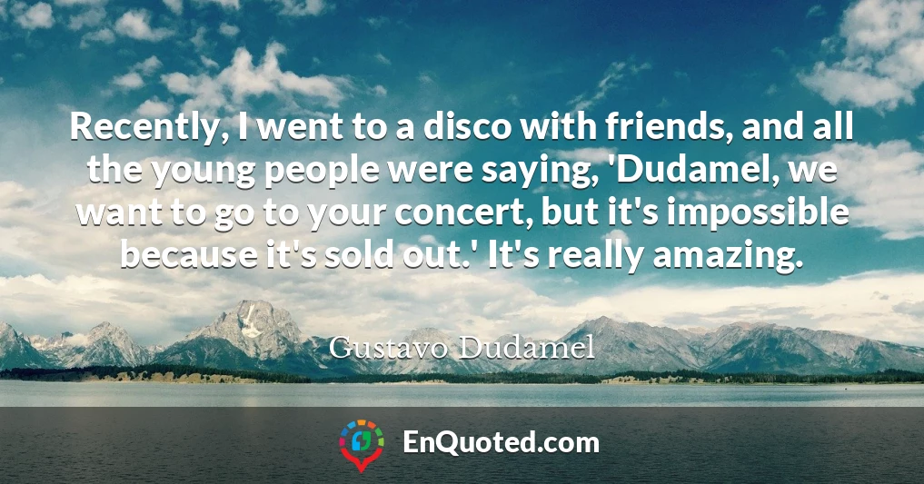 Recently, I went to a disco with friends, and all the young people were saying, 'Dudamel, we want to go to your concert, but it's impossible because it's sold out.' It's really amazing.