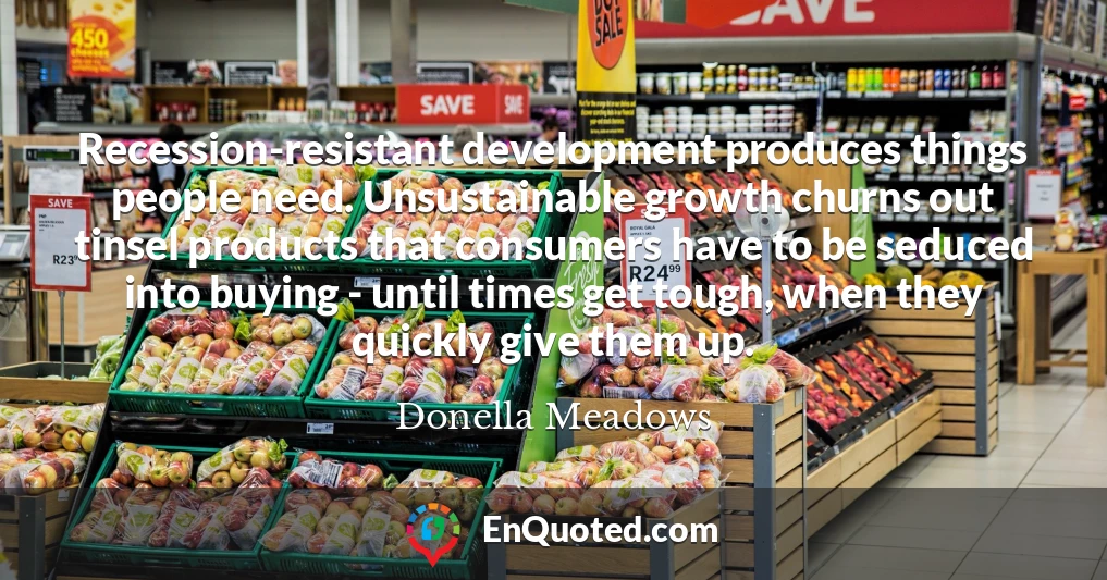 Recession-resistant development produces things people need. Unsustainable growth churns out tinsel products that consumers have to be seduced into buying - until times get tough, when they quickly give them up.