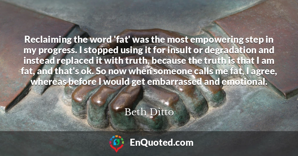 Reclaiming the word 'fat' was the most empowering step in my progress. I stopped using it for insult or degradation and instead replaced it with truth, because the truth is that I am fat, and that's ok. So now when someone calls me fat, I agree, whereas before I would get embarrassed and emotional.