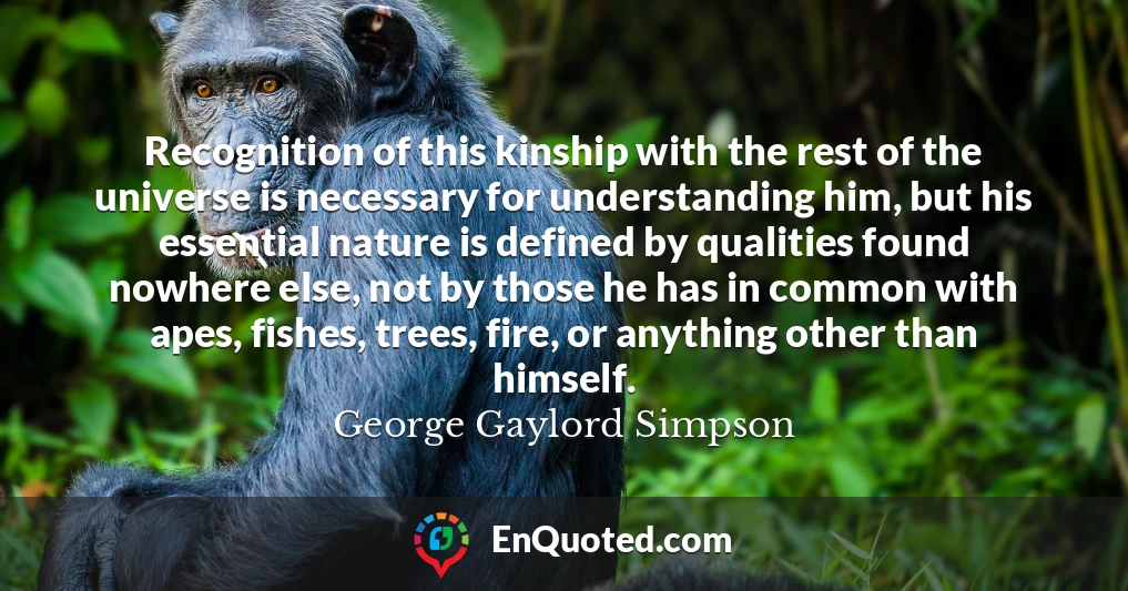 Recognition of this kinship with the rest of the universe is necessary for understanding him, but his essential nature is defined by qualities found nowhere else, not by those he has in common with apes, fishes, trees, fire, or anything other than himself.