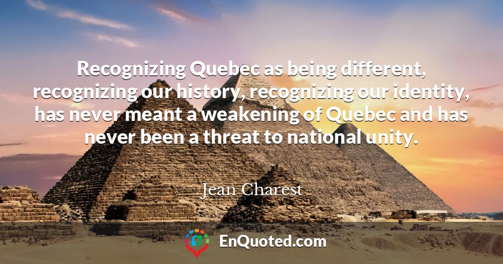 Recognizing Quebec as being different, recognizing our history, recognizing our identity, has never meant a weakening of Quebec and has never been a threat to national unity.