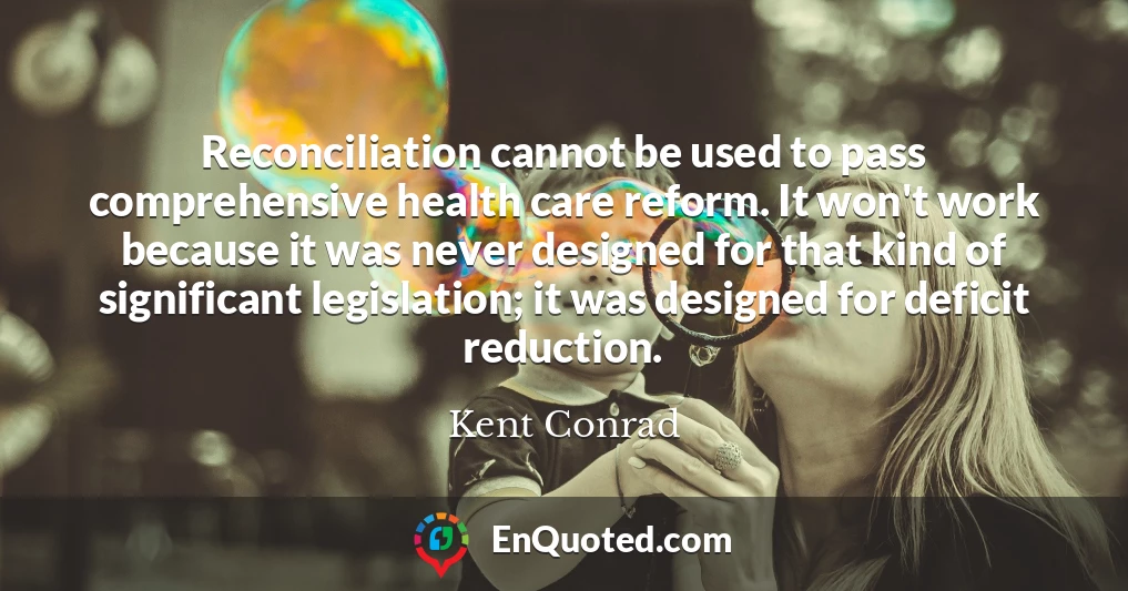 Reconciliation cannot be used to pass comprehensive health care reform. It won't work because it was never designed for that kind of significant legislation; it was designed for deficit reduction.