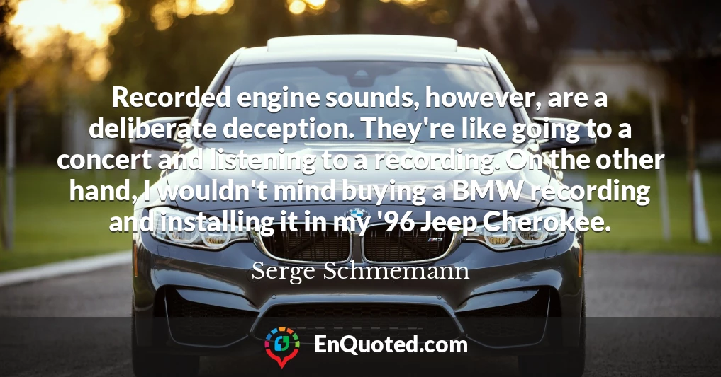 Recorded engine sounds, however, are a deliberate deception. They're like going to a concert and listening to a recording. On the other hand, I wouldn't mind buying a BMW recording and installing it in my '96 Jeep Cherokee.