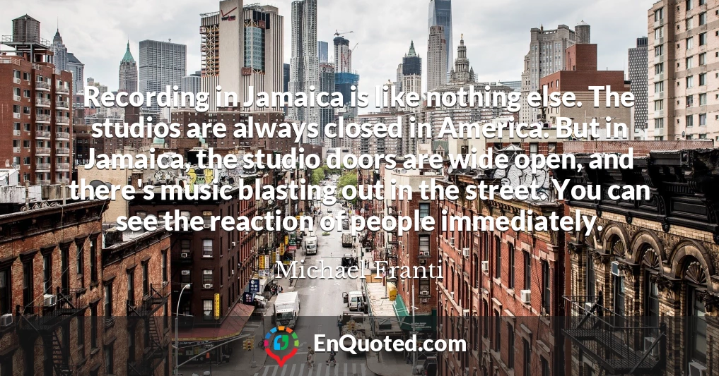 Recording in Jamaica is like nothing else. The studios are always closed in America. But in Jamaica, the studio doors are wide open, and there's music blasting out in the street. You can see the reaction of people immediately.