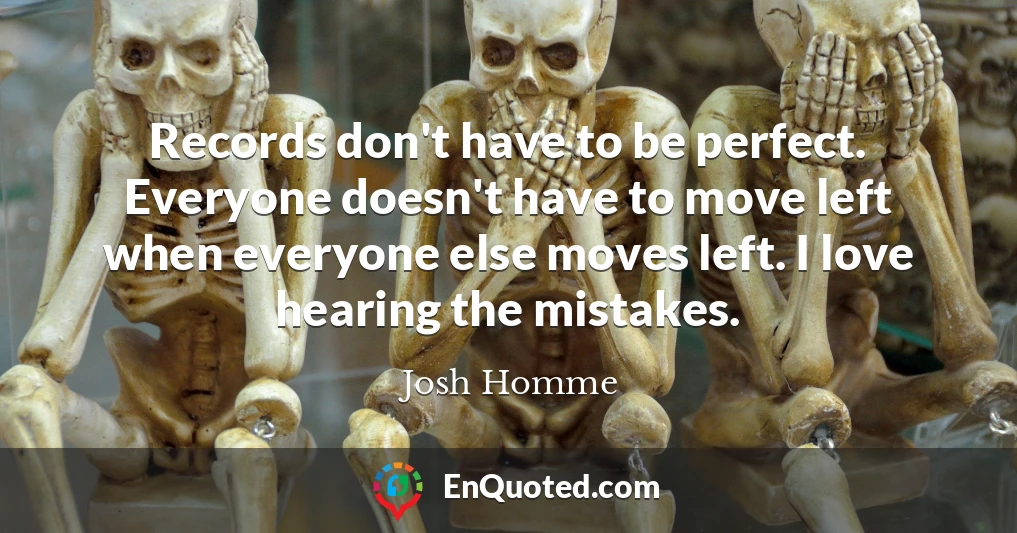 Records don't have to be perfect. Everyone doesn't have to move left when everyone else moves left. I love hearing the mistakes.