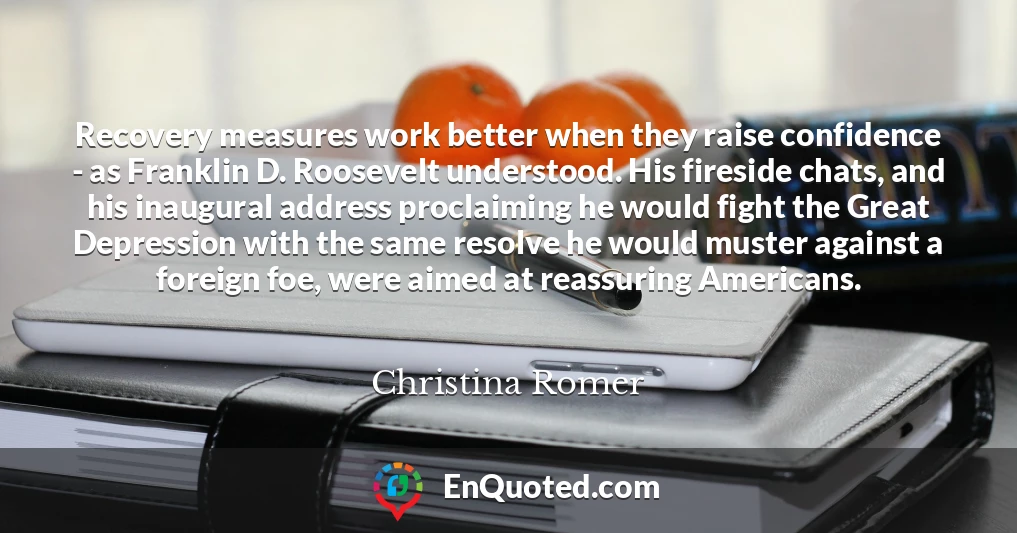 Recovery measures work better when they raise confidence - as Franklin D. Roosevelt understood. His fireside chats, and his inaugural address proclaiming he would fight the Great Depression with the same resolve he would muster against a foreign foe, were aimed at reassuring Americans.
