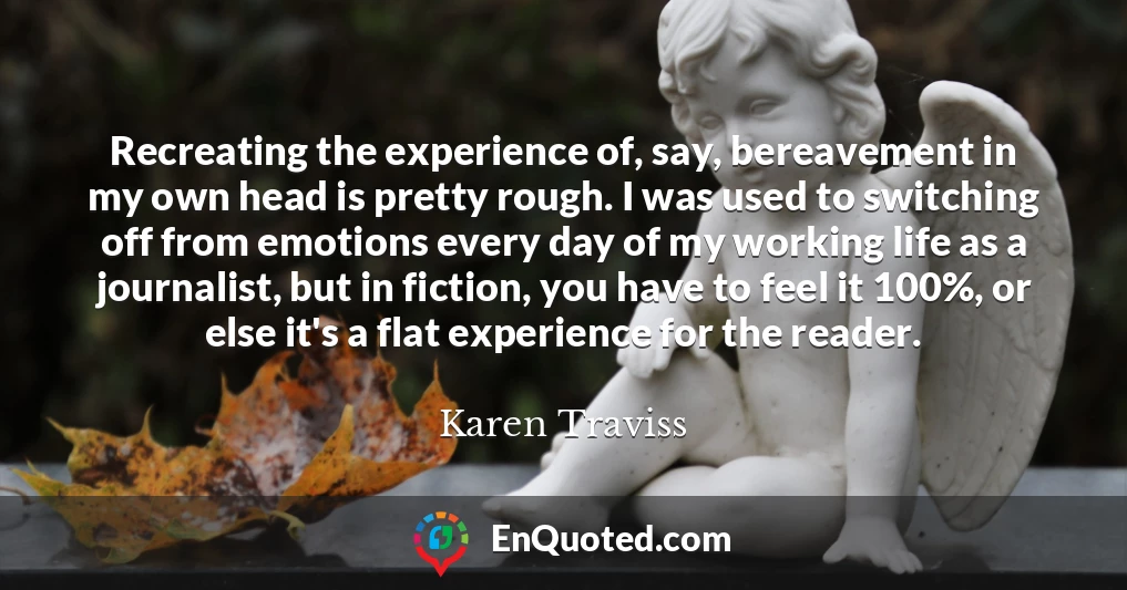 Recreating the experience of, say, bereavement in my own head is pretty rough. I was used to switching off from emotions every day of my working life as a journalist, but in fiction, you have to feel it 100%, or else it's a flat experience for the reader.