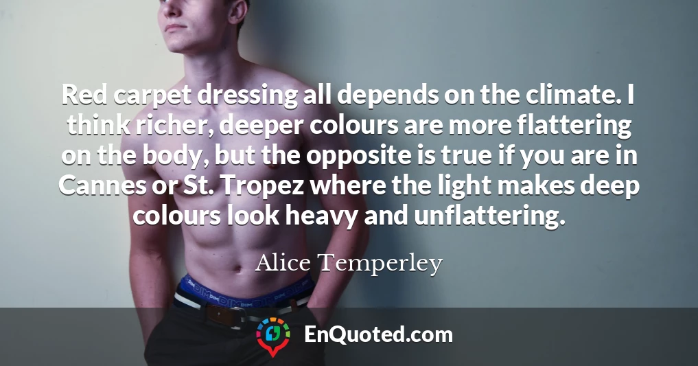 Red carpet dressing all depends on the climate. I think richer, deeper colours are more flattering on the body, but the opposite is true if you are in Cannes or St. Tropez where the light makes deep colours look heavy and unflattering.