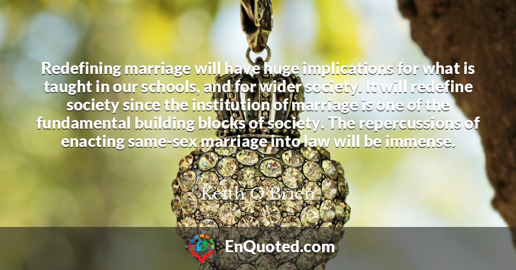 Redefining marriage will have huge implications for what is taught in our schools, and for wider society. It will redefine society since the institution of marriage is one of the fundamental building blocks of society. The repercussions of enacting same-sex marriage into law will be immense.