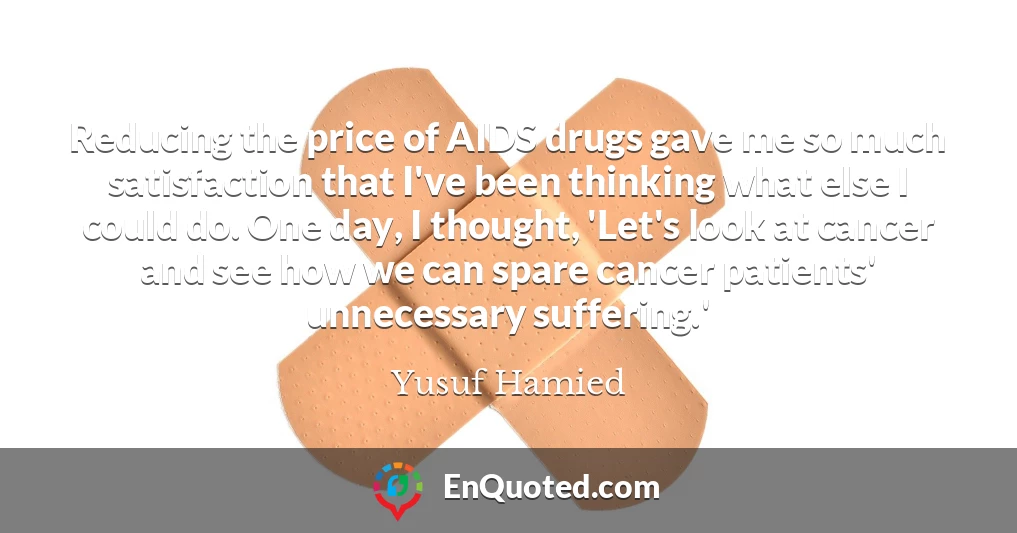 Reducing the price of AIDS drugs gave me so much satisfaction that I've been thinking what else I could do. One day, I thought, 'Let's look at cancer and see how we can spare cancer patients' unnecessary suffering.'