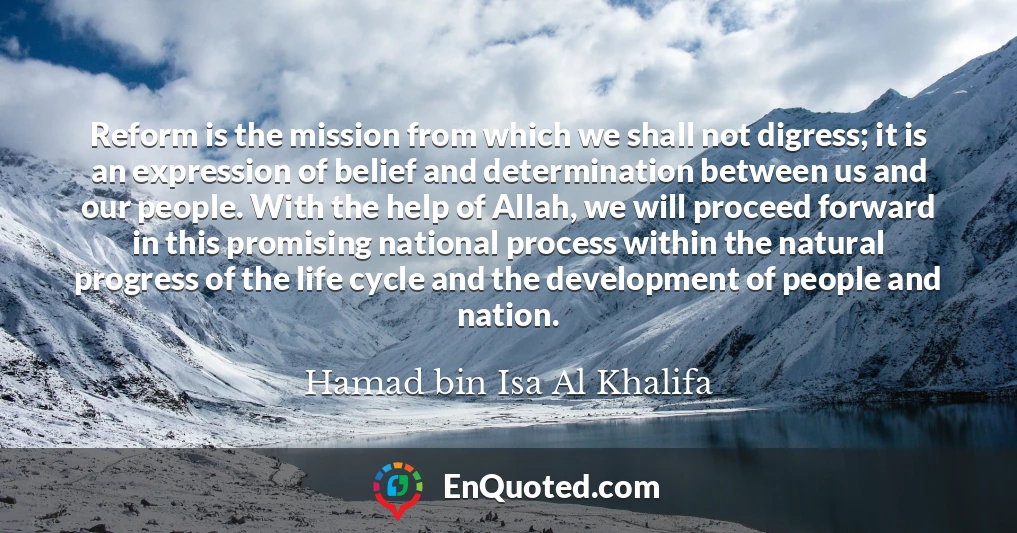 Reform is the mission from which we shall not digress; it is an expression of belief and determination between us and our people. With the help of Allah, we will proceed forward in this promising national process within the natural progress of the life cycle and the development of people and nation.