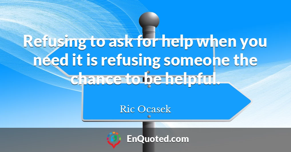 Refusing to ask for help when you need it is refusing someone the chance to be helpful.