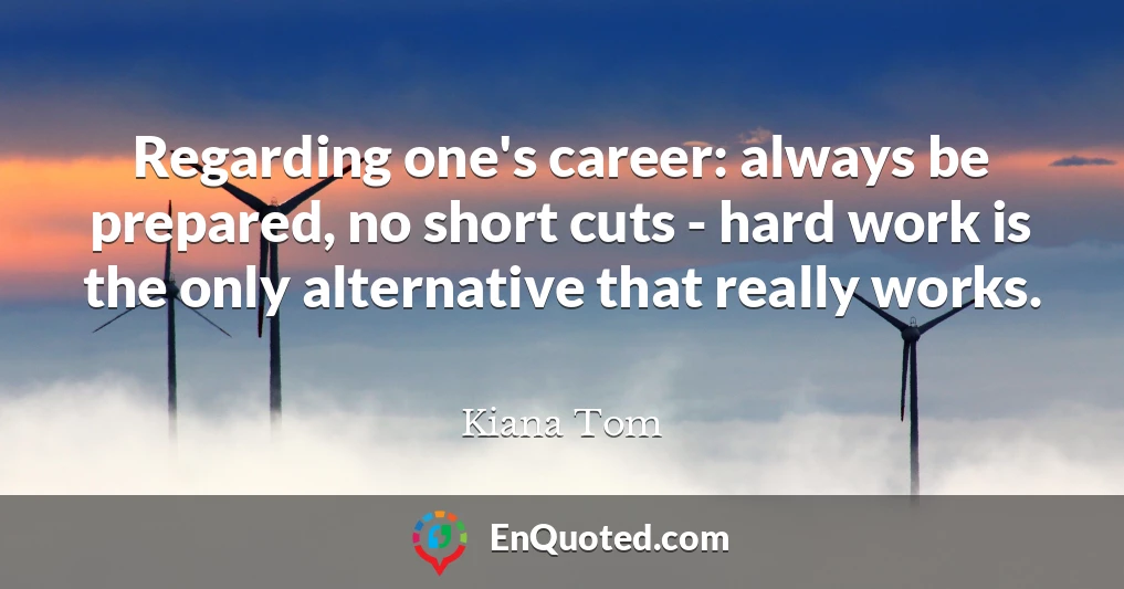 Regarding one's career: always be prepared, no short cuts - hard work is the only alternative that really works.