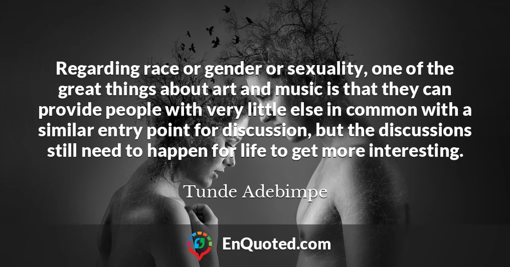 Regarding race or gender or sexuality, one of the great things about art and music is that they can provide people with very little else in common with a similar entry point for discussion, but the discussions still need to happen for life to get more interesting.