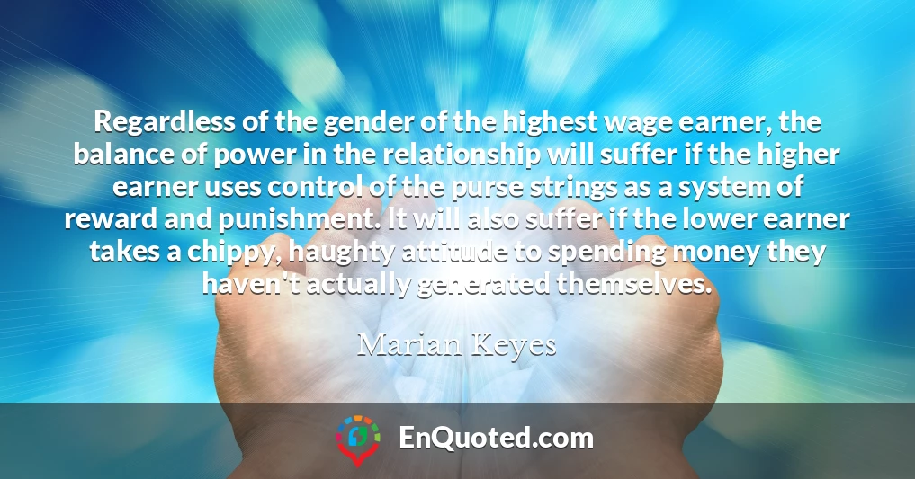 Regardless of the gender of the highest wage earner, the balance of power in the relationship will suffer if the higher earner uses control of the purse strings as a system of reward and punishment. It will also suffer if the lower earner takes a chippy, haughty attitude to spending money they haven't actually generated themselves.